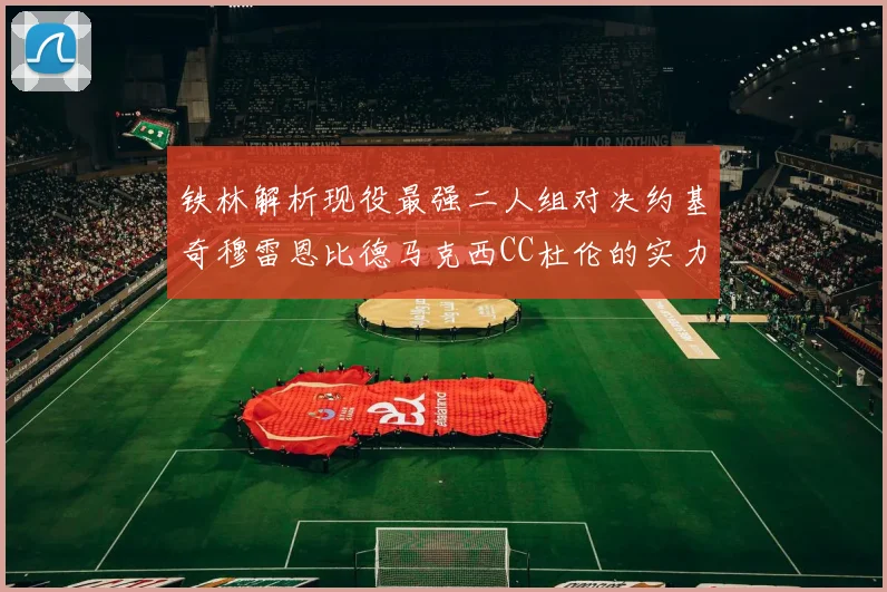 铁林解析现役最强二人组对决约基奇穆雷恩比德马克西CC杜伦的实力较量