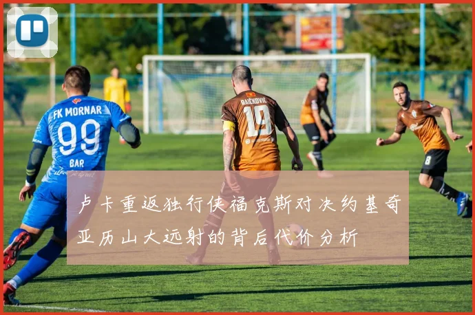 卢卡重返独行侠福克斯对决约基奇亚历山大远射的背后代价分析