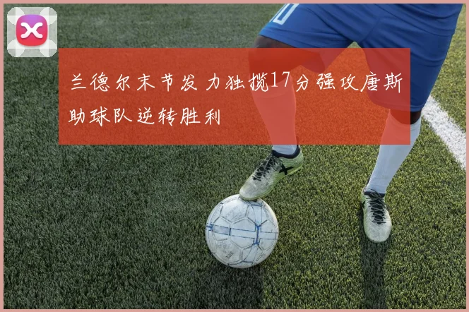 兰德尔末节发力独揽17分强攻唐斯助球队逆转胜利