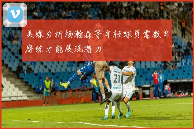 美媒分析杨瀚森等年轻球员需数年磨练才能展现潜力