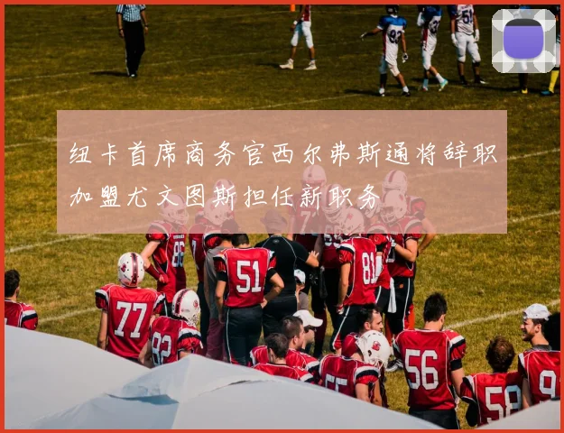 纽卡首席商务官西尔弗斯通将辞职加盟尤文图斯担任新职务