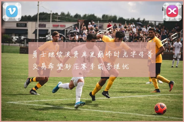 勇士继续浪费库里巅峰时光字母哥交易希望渺茫赛季前景堪忧