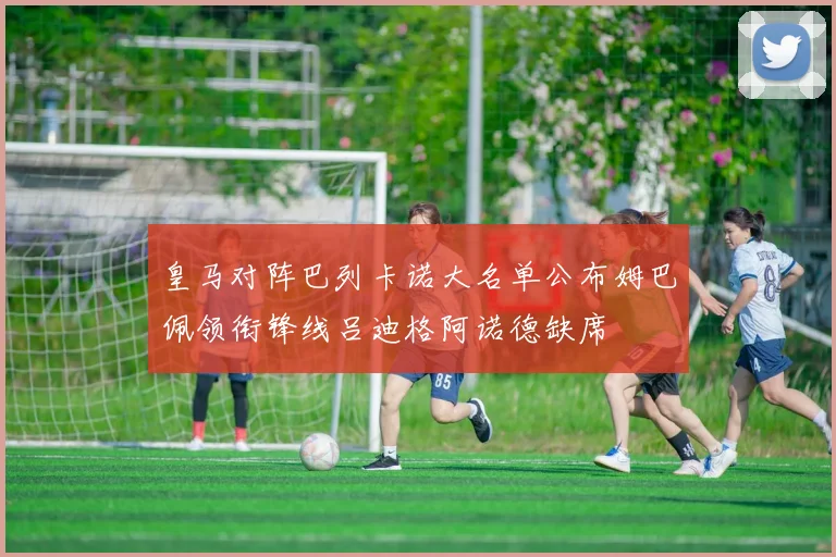 皇马对阵巴列卡诺大名单公布姆巴佩领衔锋线吕迪格阿诺德缺席