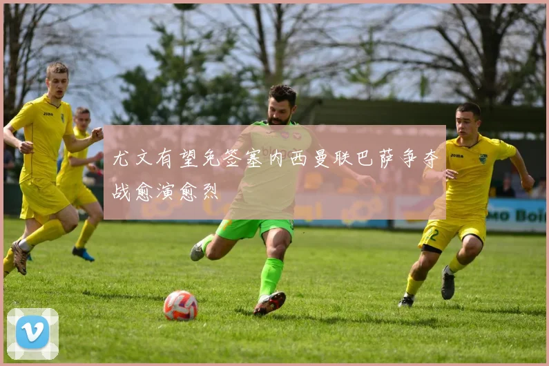 尤文有望免签塞内西曼联巴萨争夺战愈演愈烈