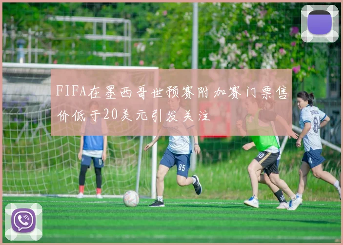 FIFA在墨西哥世预赛附加赛门票售价低于20美元引发关注