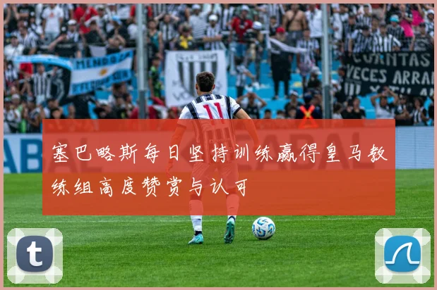塞巴略斯每日坚持训练赢得皇马教练组高度赞赏与认可