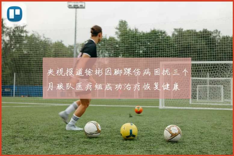 央视报道徐彬因脚踝伤病困扰三个月狼队医疗组成功治疗恢复健康