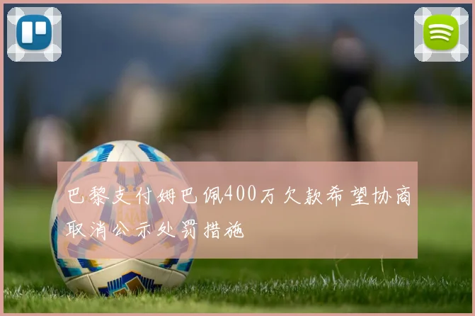 巴黎支付姆巴佩400万欠款希望协商取消公示处罚措施