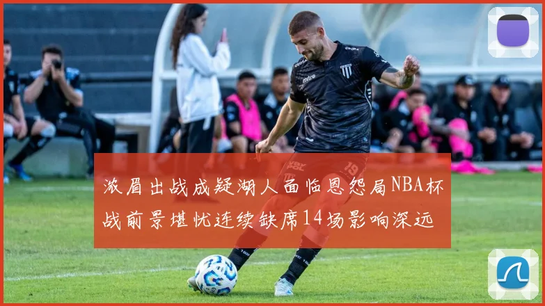 浓眉出战成疑湖人面临恩怨局NBA杯战前景堪忧连续缺席14场影响深远