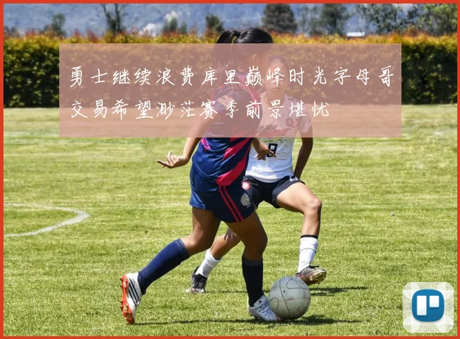 勇士继续浪费库里巅峰时光字母哥交易希望渺茫赛季前景堪忧