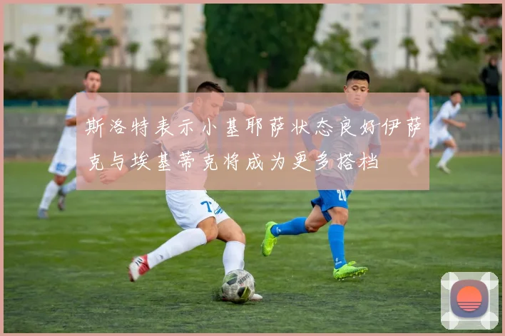 斯洛特表示小基耶萨状态良好伊萨克与埃基蒂克将成为更多搭档
