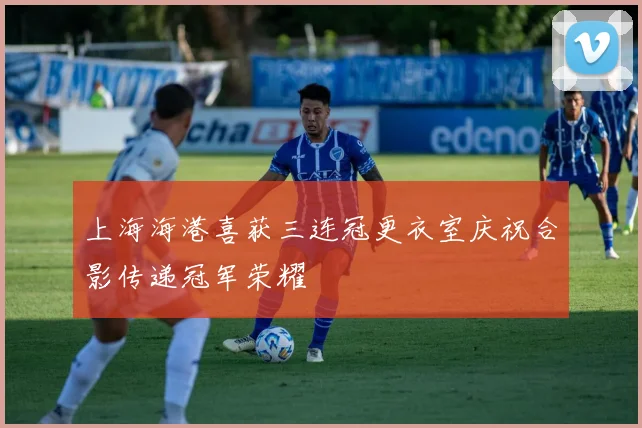 上海海港喜获三连冠更衣室庆祝合影传递冠军荣耀