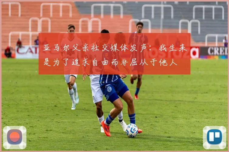 亚马尔父亲社交媒体发声：我生来是为了追求自由而非屈从于他人