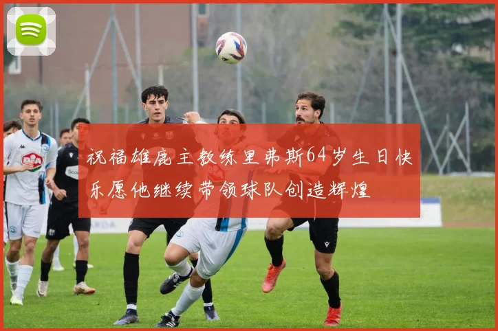 祝福雄鹿主教练里弗斯64岁生日快乐愿他继续带领球队创造辉煌