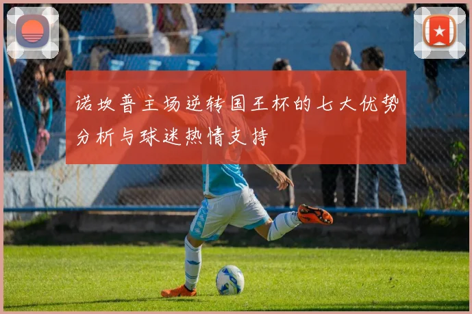 诺坎普主场逆转国王杯的七大优势分析与球迷热情支持