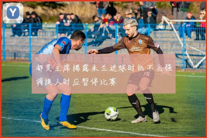 都灵主席揭露米兰进球时机不当强调换人时应暂停比赛