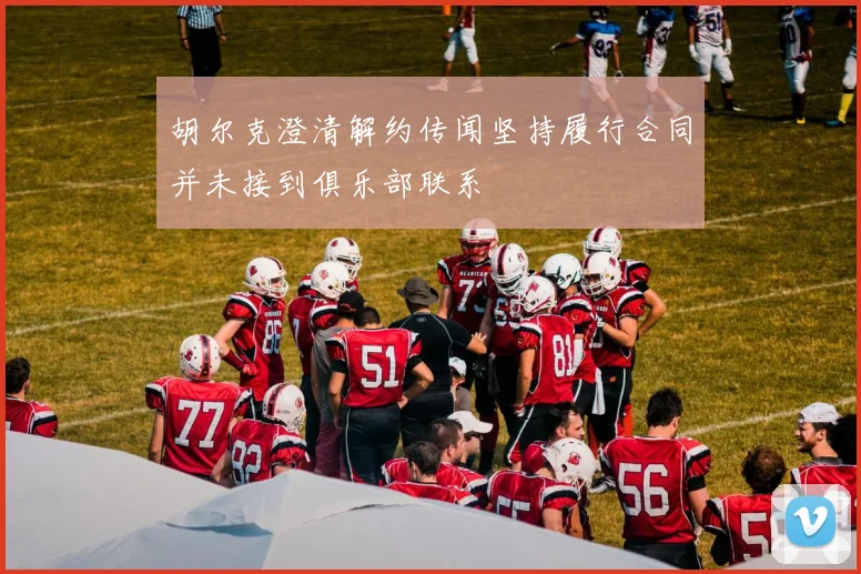 胡尔克澄清解约传闻坚持履行合同并未接到俱乐部联系