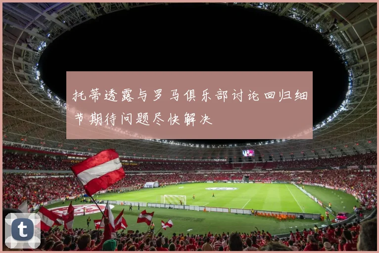 托蒂透露与罗马俱乐部讨论回归细节期待问题尽快解决