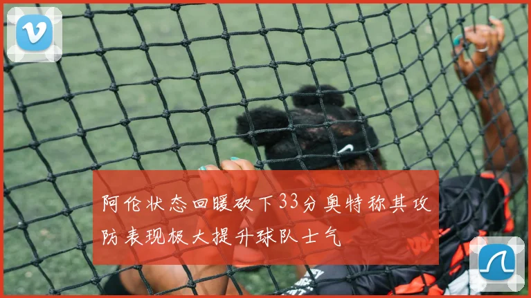 阿伦状态回暖砍下33分奥特称其攻防表现极大提升球队士气