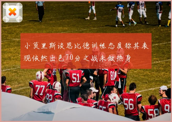 小莫里斯谈恩比德训练态度称其表现依然出色70分之战未做热身