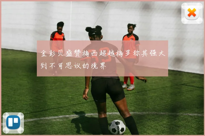 金彭贝盛赞梅西超越梅罗称其强大到不可思议的境界
