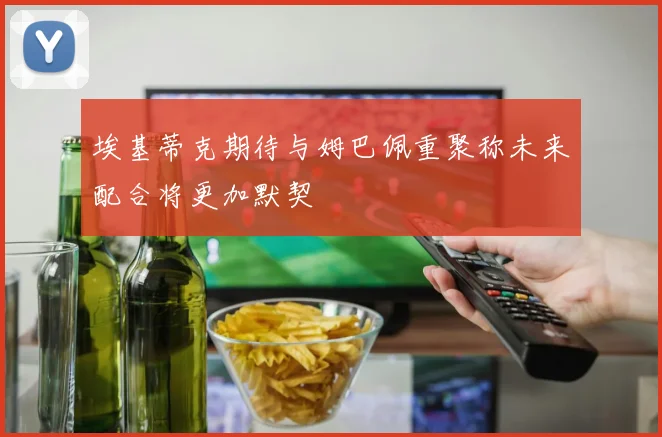 埃基蒂克期待与姆巴佩重聚称未来配合将更加默契