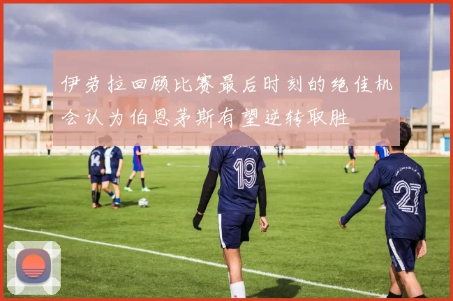 伊劳拉回顾比赛最后时刻的绝佳机会认为伯恩茅斯有望逆转取胜