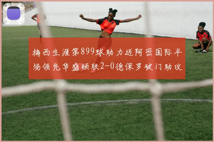梅西生涯第899球助力迈阿密国际半场领先华盛顿联2-0德保罗破门助攻
