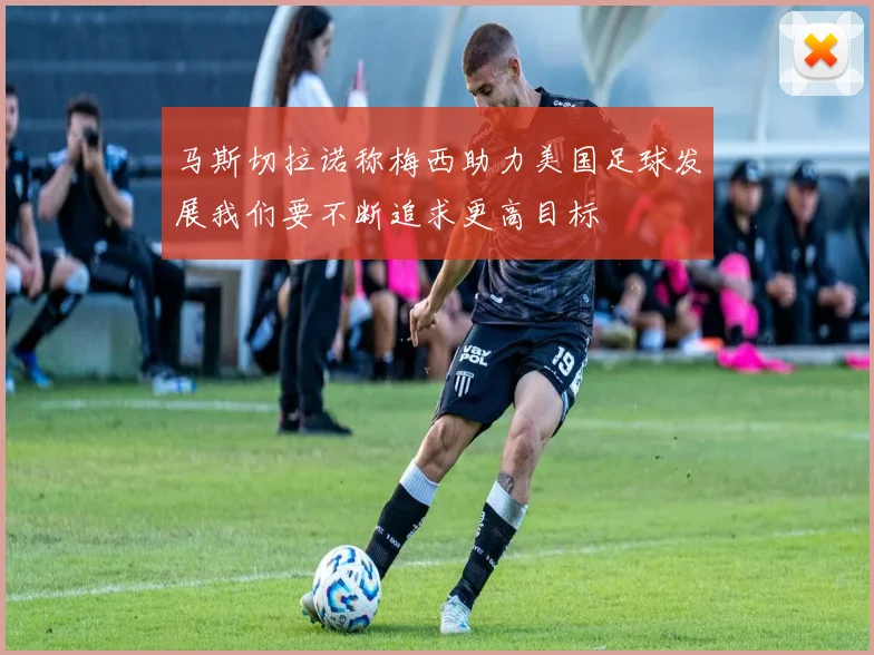 马斯切拉诺称梅西助力美国足球发展我们要不断追求更高目标