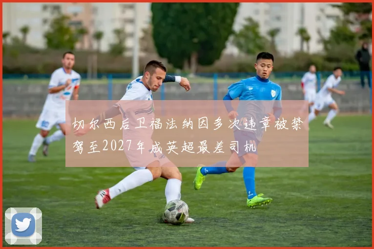 切尔西后卫福法纳因多次违章被禁驾至2027年成英超最差司机