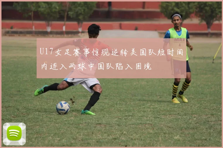 U17女足赛事惊现逆转美国队短时间内连入两球中国队陷入困境