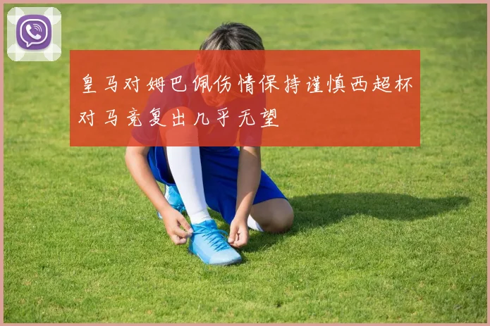 皇马对姆巴佩伤情保持谨慎西超杯对马竞复出几乎无望