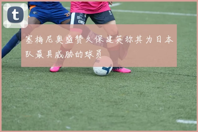 塞梅尼奥盛赞久保建英称其为日本队最具威胁的球员