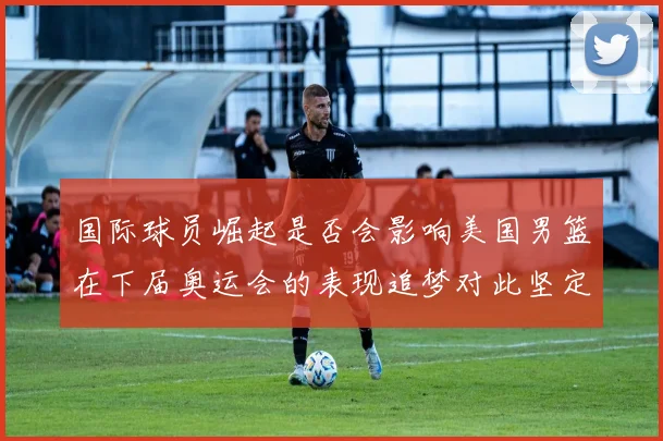 国际球员崛起是否会影响美国男篮在下届奥运会的表现追梦对此坚定回应