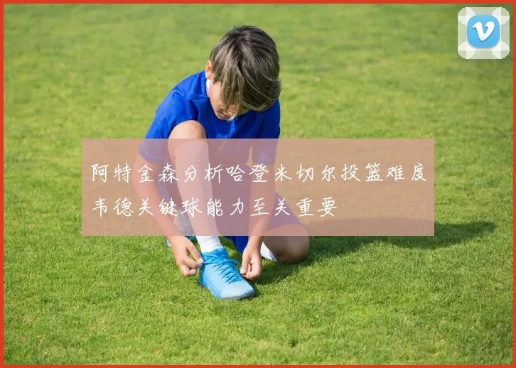 阿特金森分析哈登米切尔投篮难度韦德关键球能力至关重要