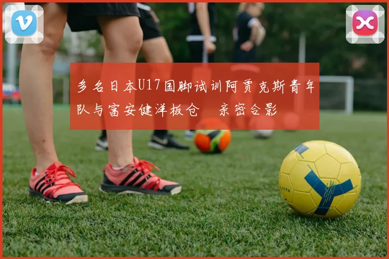 多名日本U17国脚试训阿贾克斯青年队与富安健洋板仓滉亲密合影